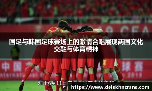 国足与韩国足球赛场上的激情合唱展现两国文化交融与体育精神